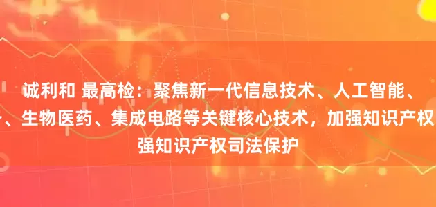 诚利和 最高检：聚焦新一代信息技术、人工智能、高端装备、生物医药、集成电路等关键核心技术，加强知识产权司法保护
