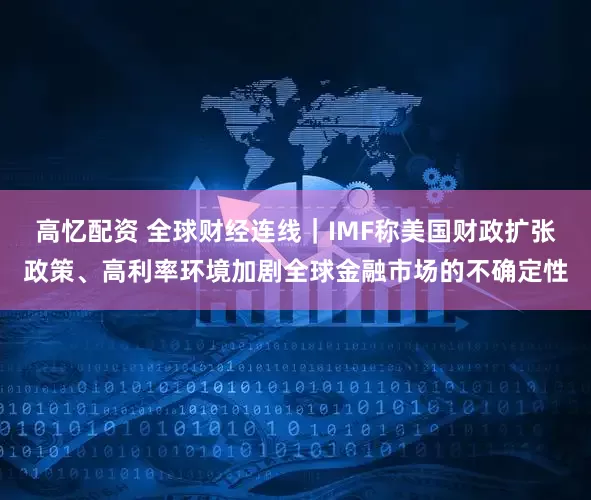 高忆配资 全球财经连线｜IMF称美国财政扩张政策、高利率环境加剧全球金融市场的不确定性