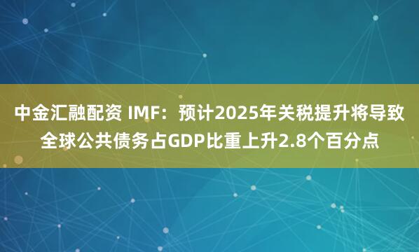 中金汇融配资 IMF：预计2025年关税提升将导致全球公共债务占GDP比重上升2.8个百分点