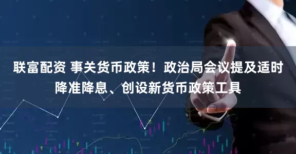 联富配资 事关货币政策！政治局会议提及适时降准降息、创设新货币政策工具