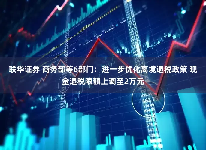 联华证券 商务部等6部门：进一步优化离境退税政策 现金退税限额上调至2万元