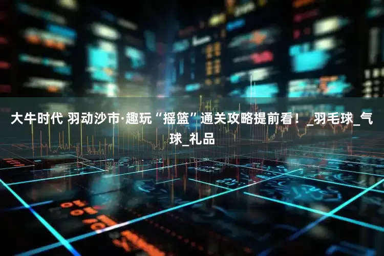 大牛时代 羽动沙市·趣玩“摇篮”通关攻略提前看！_羽毛球_气球_礼品