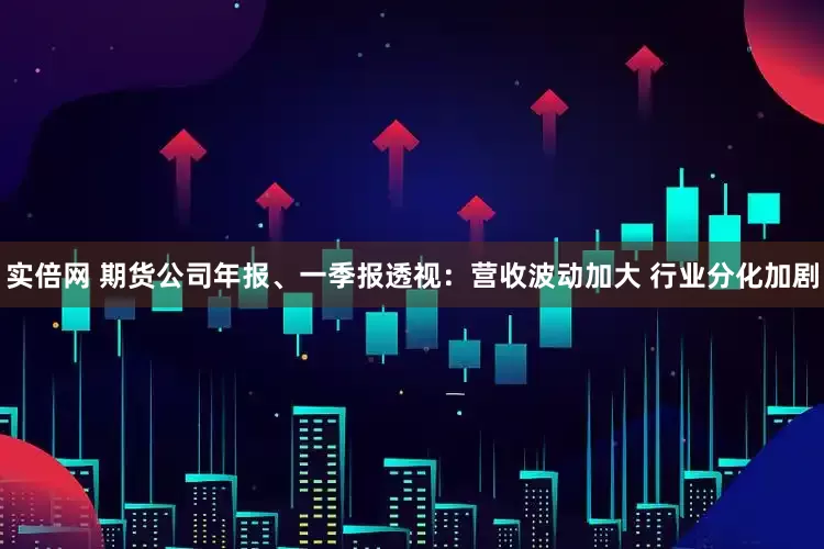 实倍网 期货公司年报、一季报透视：营收波动加大 行业分化加剧