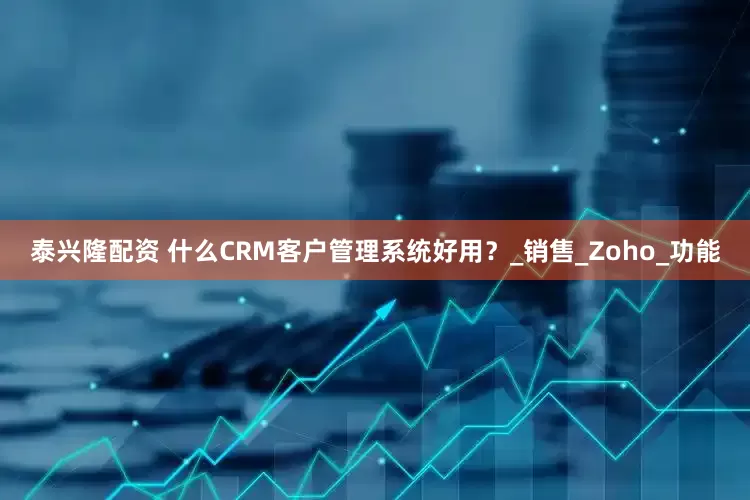泰兴隆配资 什么CRM客户管理系统好用？_销售_Zoho_功能