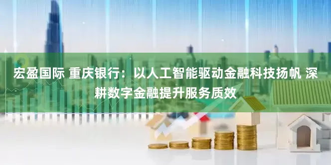 宏盈国际 重庆银行：以人工智能驱动金融科技扬帆 深耕数字金融提升服务质效