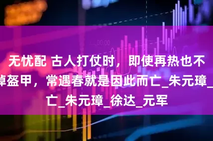 无忧配 古人打仗时，即使再热也不能立刻脱掉盔甲，常遇春就是因此而亡_朱元璋_徐达_元军