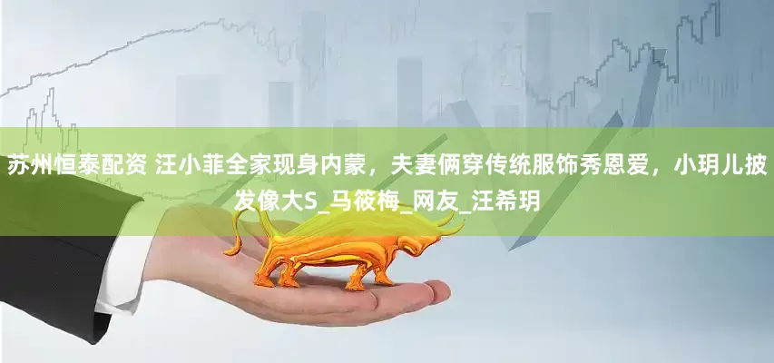 苏州恒泰配资 汪小菲全家现身内蒙，夫妻俩穿传统服饰秀恩爱，小玥儿披发像大S_马筱梅_网友_汪希玥