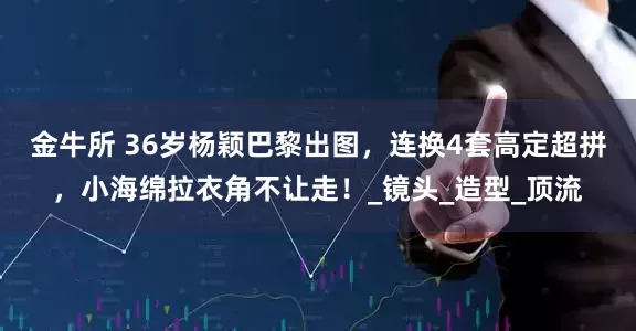金牛所 36岁杨颖巴黎出图，连换4套高定超拼，小海绵拉衣角不让走！_镜头_造型_顶流