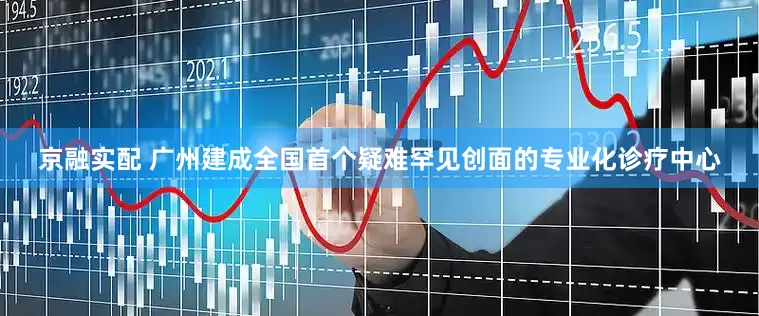 京融实配 广州建成全国首个疑难罕见创面的专业化诊疗中心