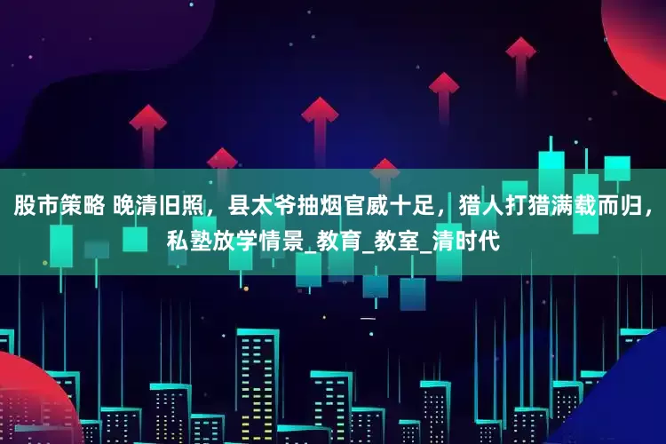 股市策略 晚清旧照，县太爷抽烟官威十足，猎人打猎满载而归，私塾放学情景_教育_教室_清时代