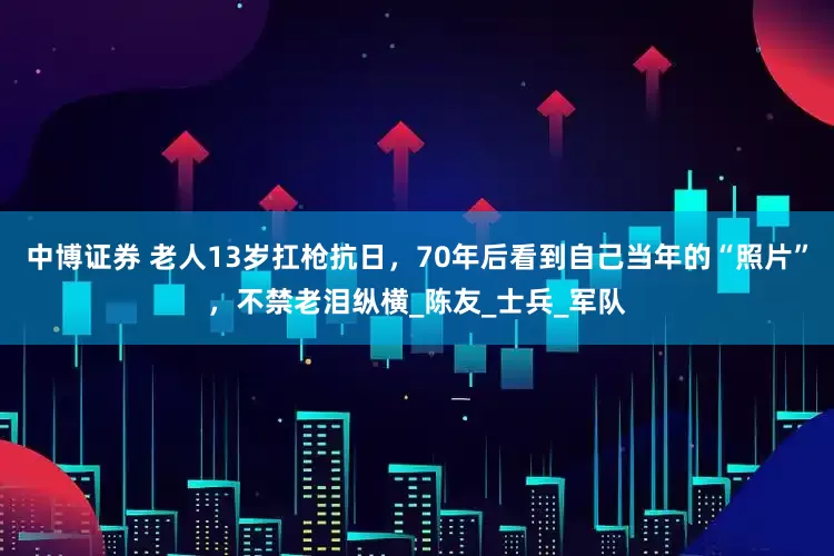 中博证券 老人13岁扛枪抗日，70年后看到自己当年的“照片”，不禁老泪纵横_陈友_士兵_军队