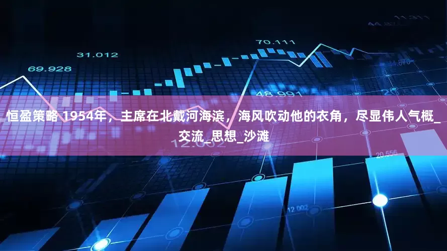 恒盈策略 1954年，主席在北戴河海滨，海风吹动他的衣角，尽显伟人气概_交流_思想_沙滩