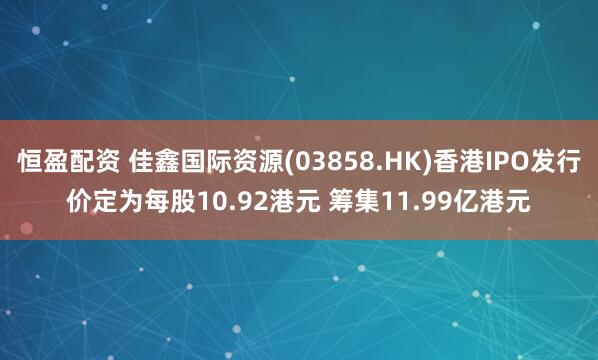 恒盈配资 佳鑫国际资源(03858.HK)香港IPO发行价定为每股10.92港元 筹集11.99亿港元