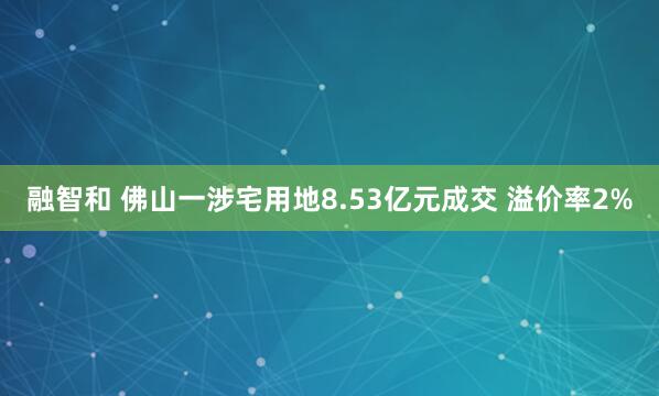融智和 佛山一涉宅用地8.53亿元成交 溢价率2%