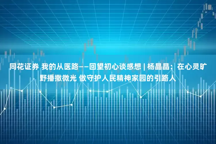 同花证券 我的从医路——回望初心谈感想 | 杨晶晶：在心灵旷野播撒微光 做守护人民精神家园的引路人
