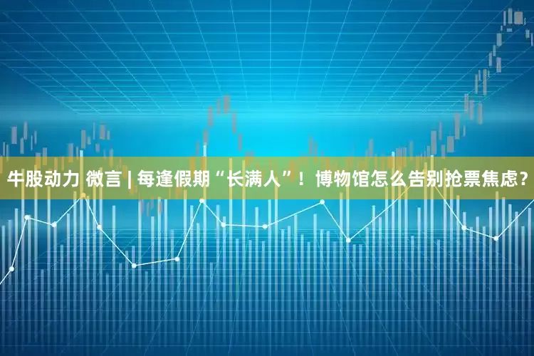 牛股动力 微言 | 每逢假期“长满人”！博物馆怎么告别抢票焦虑？