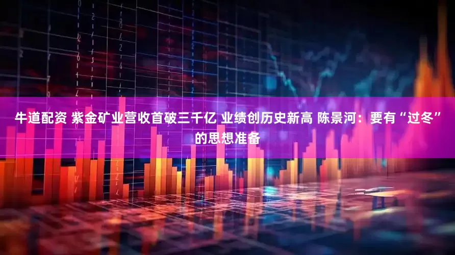 牛道配资 紫金矿业营收首破三千亿 业绩创历史新高 陈景河：要有“过冬”的思想准备