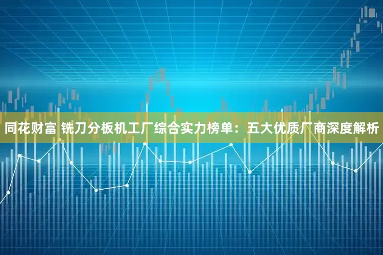 同花财富 铣刀分板机工厂综合实力榜单:五大优质厂商深度解析