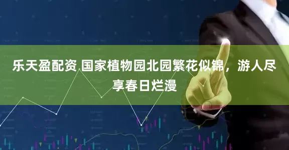 乐天盈配资 国家植物园北园繁花似锦,游人尽享春日烂漫