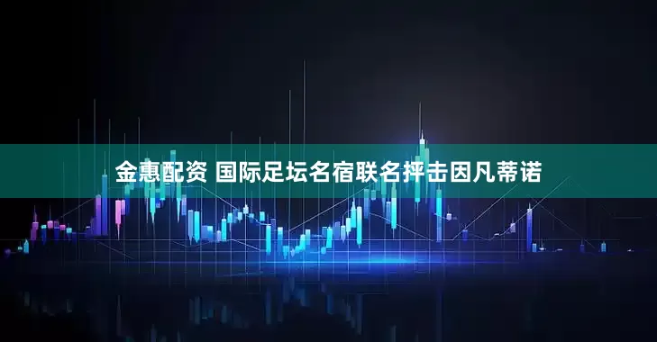 金惠配资 国际足坛名宿联名抨击因凡蒂诺
