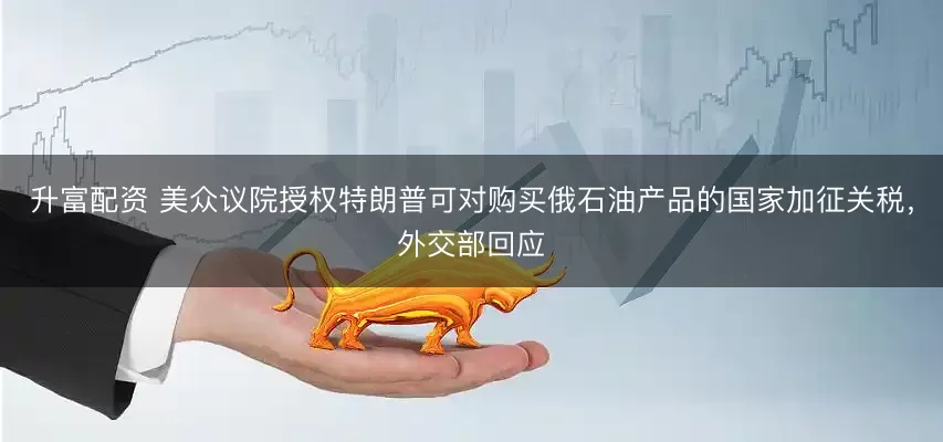 升富配资 美众议院授权特朗普可对购买俄石油产品的国家加征关税，外交部回应