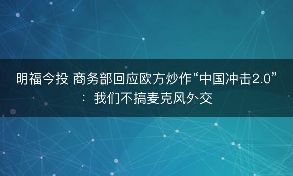 明福今投 商务部回应欧方炒作“中国冲击2.0”：我们不搞麦克风外交